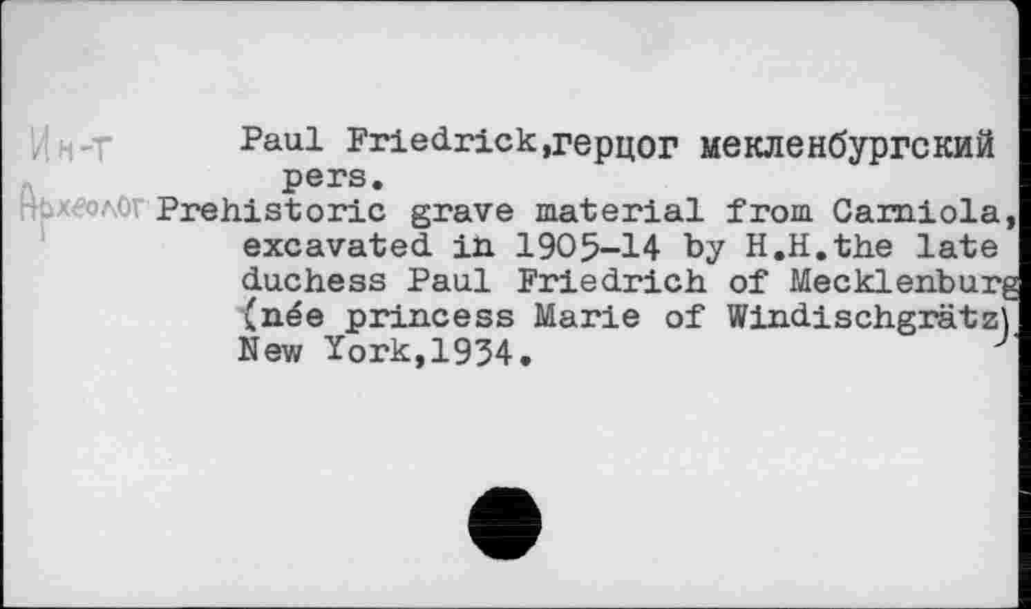 ﻿Paul Friedrick,герцог мекленбургский pers.
ЊхволОт Prehistoric grave material from Camiola, excavated in 1905-14 by H.H.the late duchess Paul Friedrich of Mecklenburg (née princess Marie of Windischgrätz) New York,1934.	J